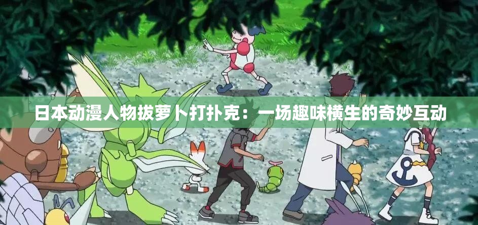 日本动漫人物拔萝卜打扑克：一场趣味横生的奇妙互动