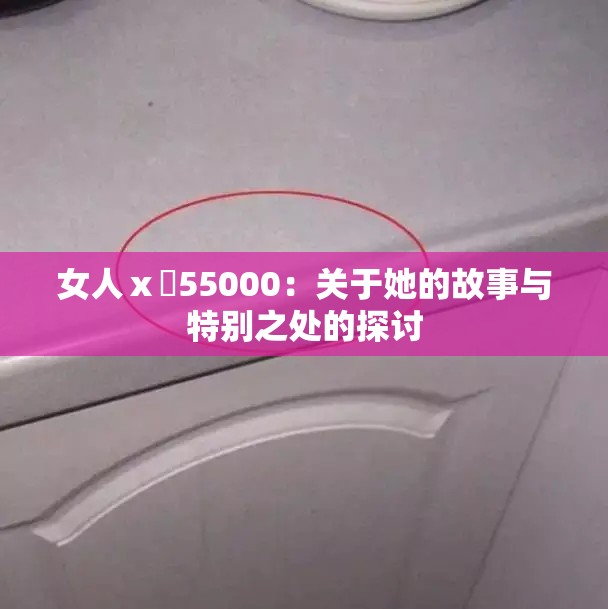 女人ⅹ乄55000：关于她的故事与特别之处的探讨
