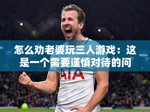 怎么劝老婆玩三人游戏：这是一个需要谨慎对待的问题