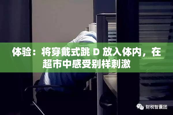 体验：将穿戴式跳 D 放入体内，在超市中感受别样刺激