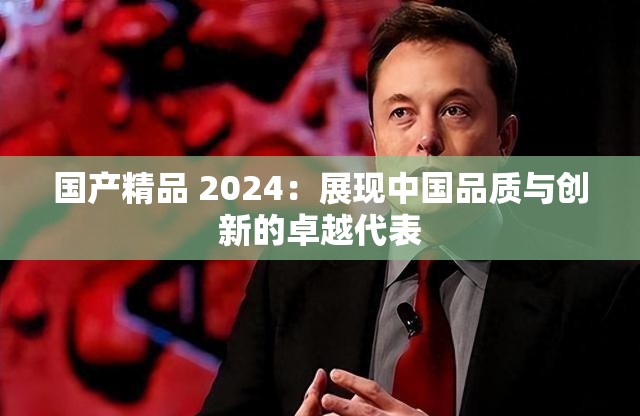 国产精品 2024：展现中国品质与创新的卓越代表