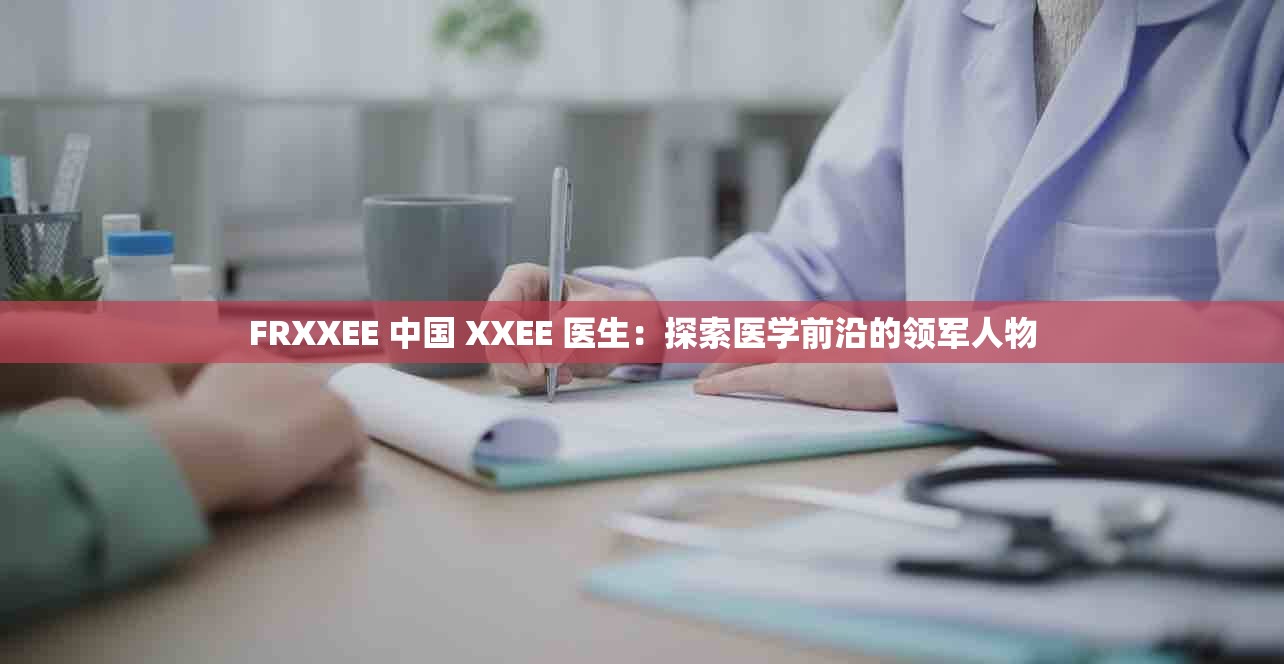 FRXXEE 中国 XXEE 医生：探索医学前沿的领军人物