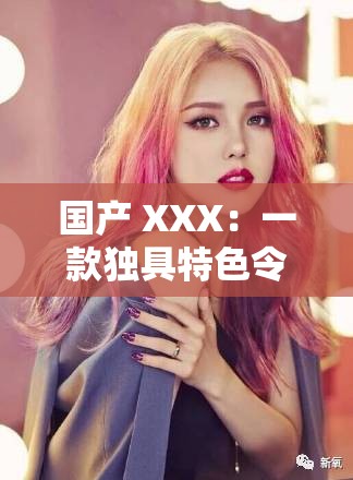 国产 XXX：一款独具特色令人瞩目的优秀产品