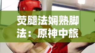 荧腿法娴熟脚法：原神中旅行者的独特战斗技艺展现