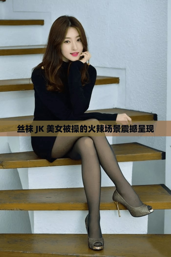 丝袜 JK 美女被操的火辣场景震撼呈现