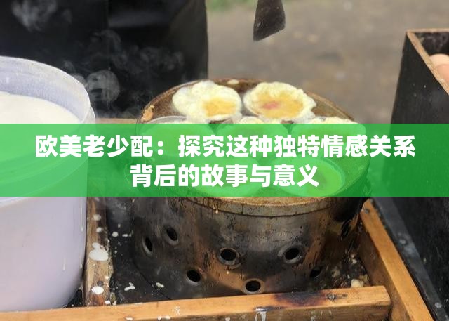 欧美老少配：探究这种独特情感关系背后的故事与意义