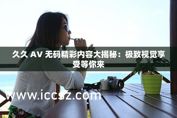 久久 AV 无码精彩内容大揭秘：极致视觉享受等你来