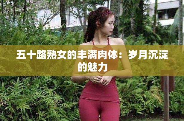 五十路熟女的丰满肉体：岁月沉淀的魅力
