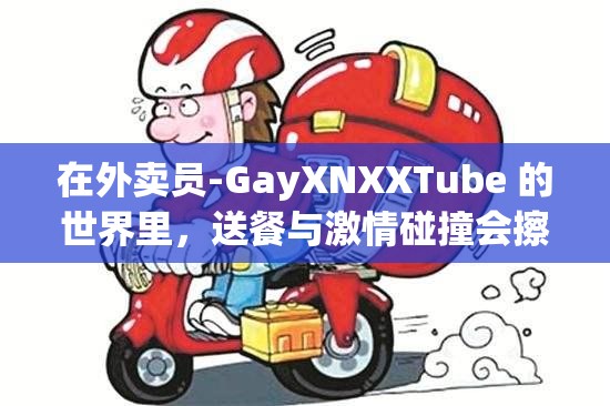 在外卖员-GayXNXXTube 的世界里，送餐与激情碰撞会擦出怎样的火花