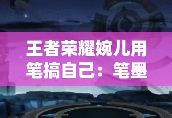 王者荣耀婉儿用笔搞自己：笔墨挥洒，演绎别样自我