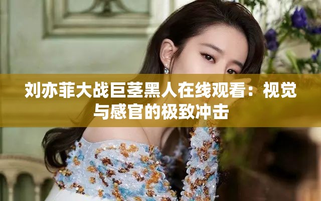 刘亦菲大战巨茎黑人在线观看：视觉与感官的极致冲击