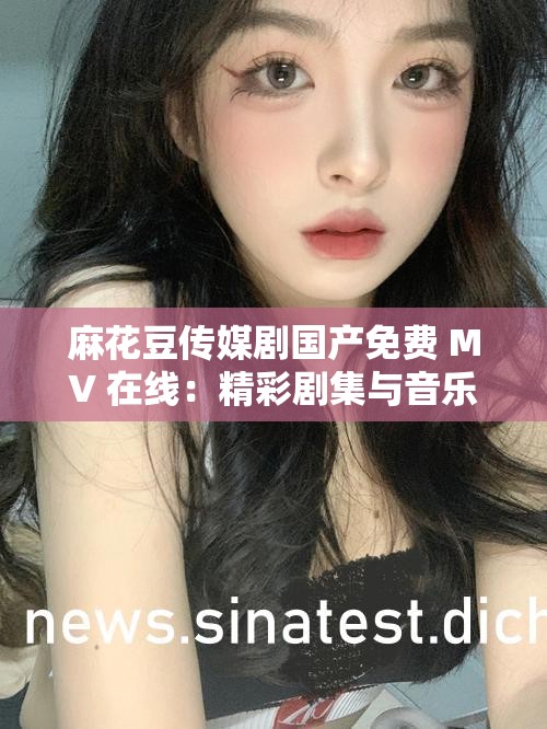 麻花豆传媒剧国产免费 MV 在线：精彩剧集与音乐的完美融合