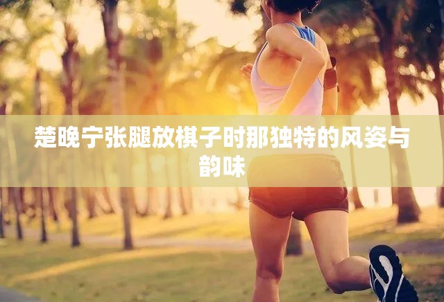 楚晚宁张腿放棋子时那独特的风姿与韵味