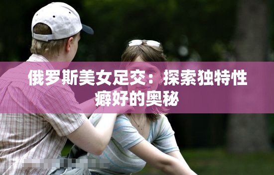 俄罗斯美女足交：探索独特性癖好的奥秘