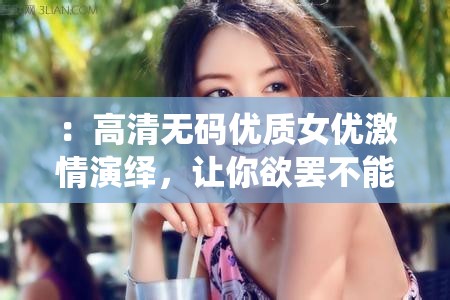 ：高清无码优质女优激情演绎，让你欲罢不能的精彩片段