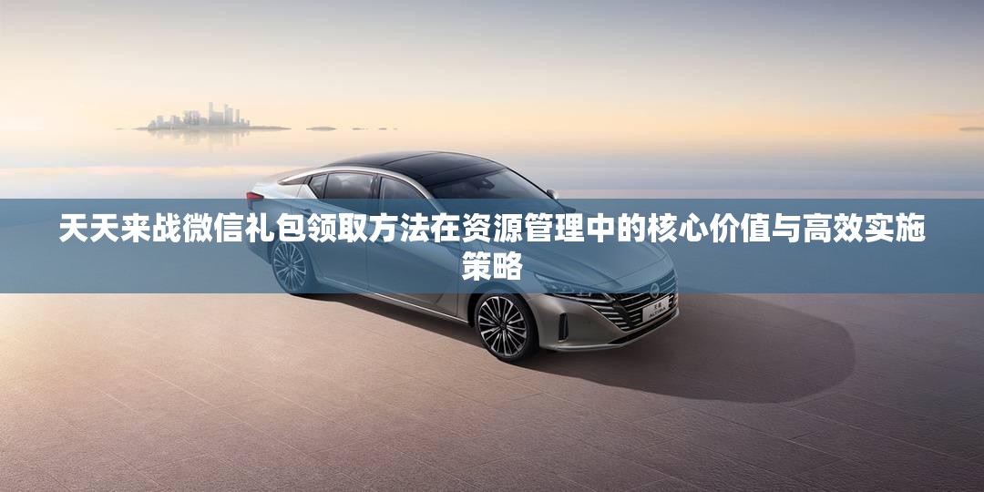 天天来战微信礼包领取方法在资源管理中的核心价值与高效实施策略