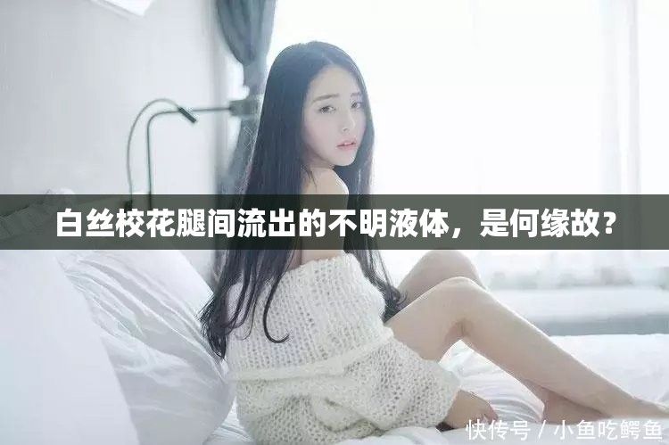 白丝校花腿间流出的不明液体，是何缘故？