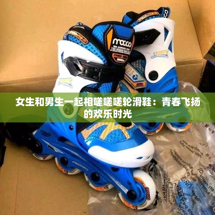 女生和男生一起相嗟嗟嗟轮滑鞋：青春飞扬的欢乐时光