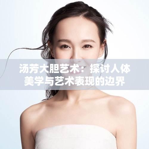 汤芳大胆艺术：探讨人体美学与艺术表现的边界