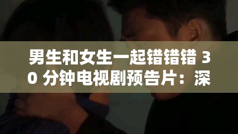 男生和女生一起错错错 30 分钟电视剧预告片：深度揭示情感纠葛