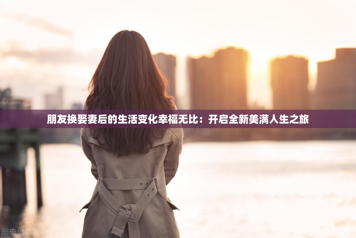 朋友换娶妻后的生活变化幸福无比：开启全新美满人生之旅