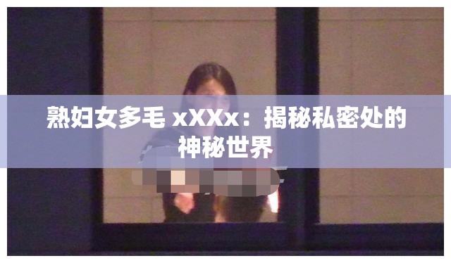 熟妇女多毛 xXXx：揭秘私密处的神秘世界