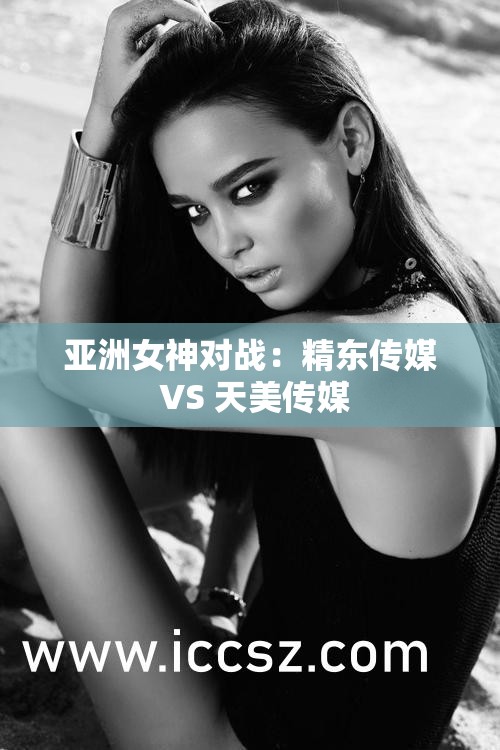 亚洲女神对战：精东传媒 VS 天美传媒