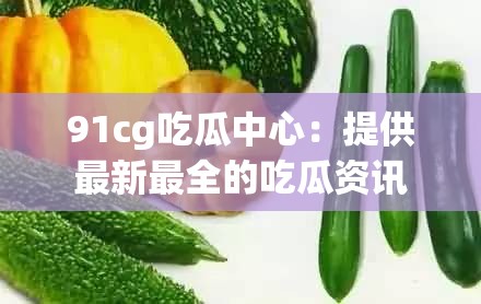 91cg吃瓜中心：提供最新最全的吃瓜资讯