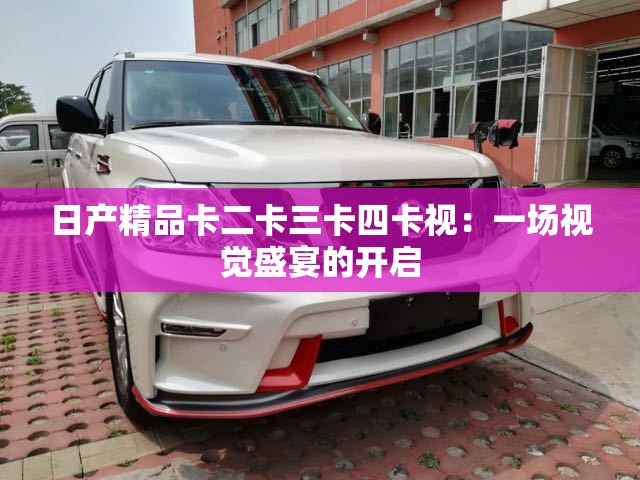 日产精品卡二卡三卡四卡视：一场视觉盛宴的开启