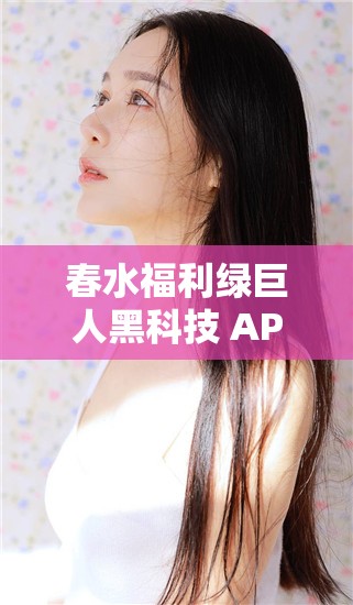 春水福利绿巨人黑科技 APP：享受极致体验的必备神器