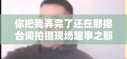 你把我弄完了还在那擦台词拍摄现场趣事之那些让人忍俊不禁的瞬间