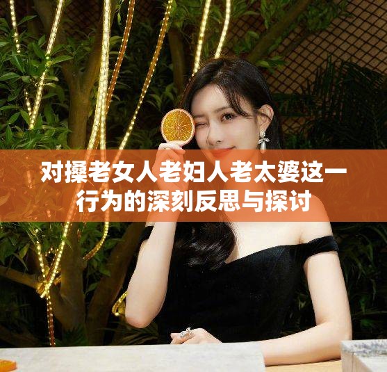 对搡老女人老妇人老太婆这一行为的深刻反思与探讨