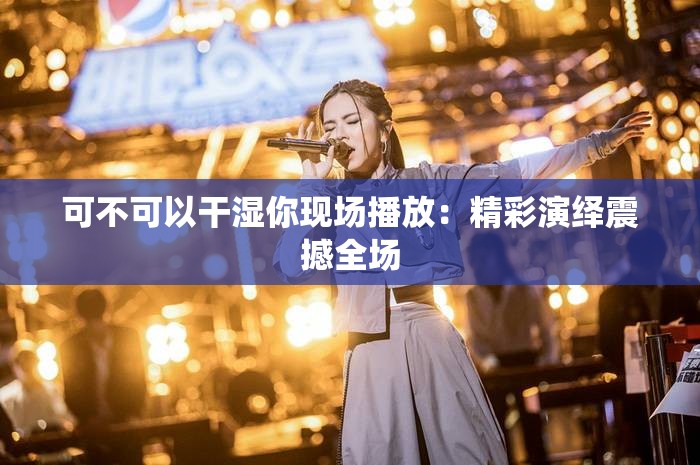 可不可以干湿你现场播放：精彩演绎震撼全场