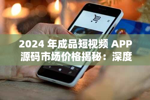 2024 年成品短视频 APP 源码市场价格揭秘：深度剖析与未来趋势展望