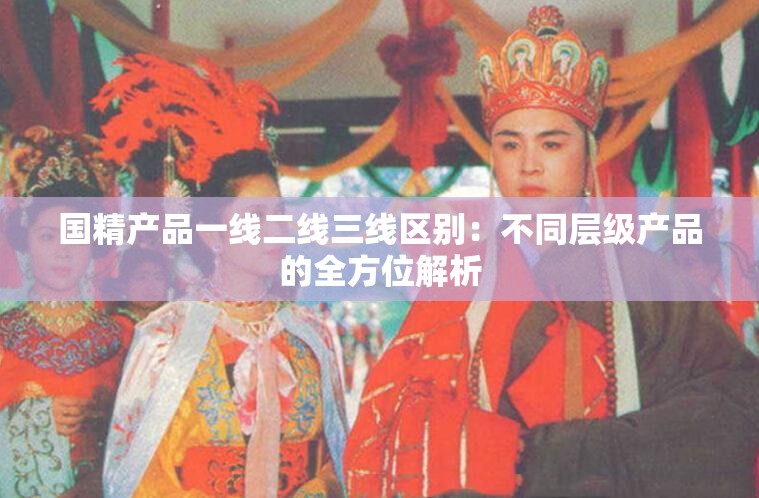 国精产品一线二线三线区别：不同层级产品的全方位解析