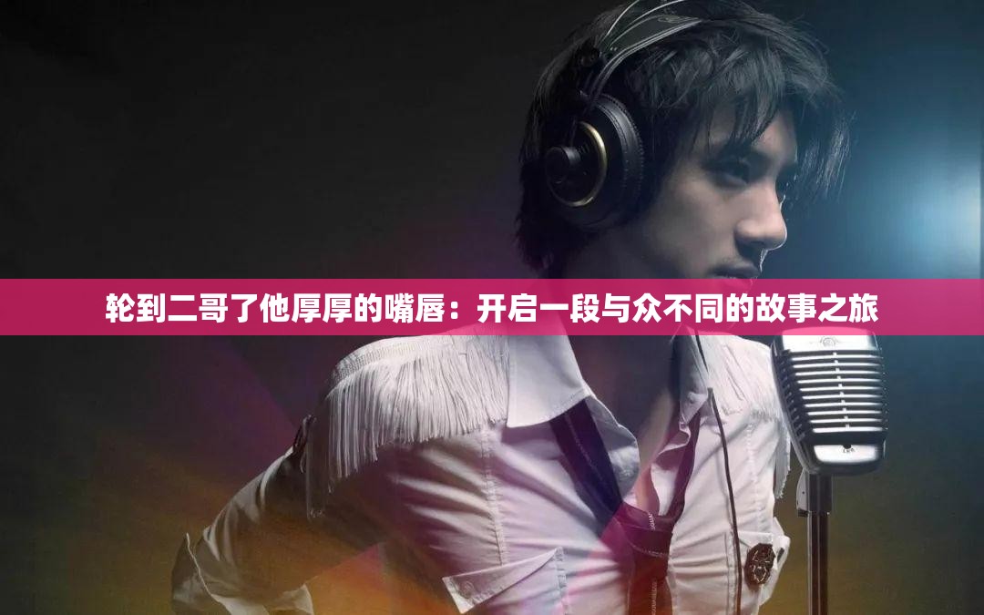 轮到二哥了他厚厚的嘴唇：开启一段与众不同的故事之旅