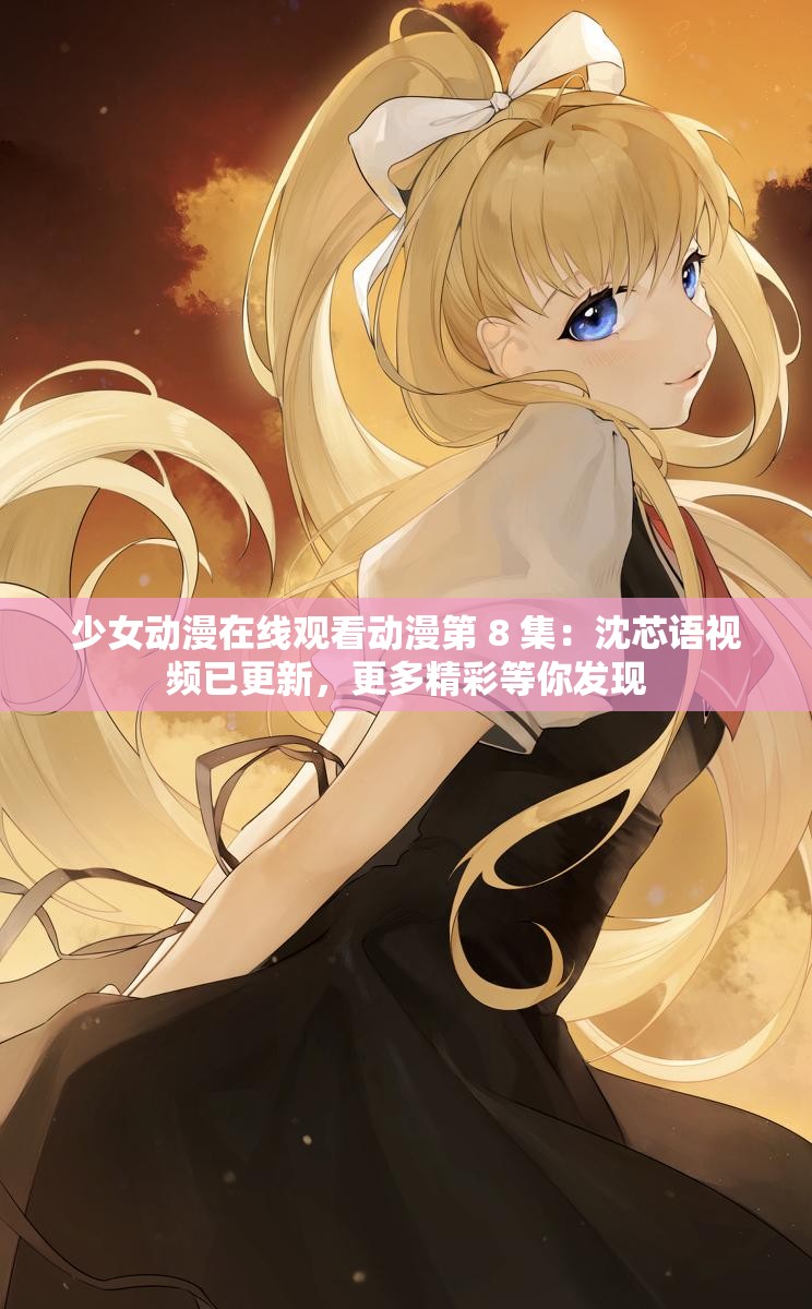 少女动漫在线观看动漫第 8 集：沈芯语视频已更新，更多精彩等你发现