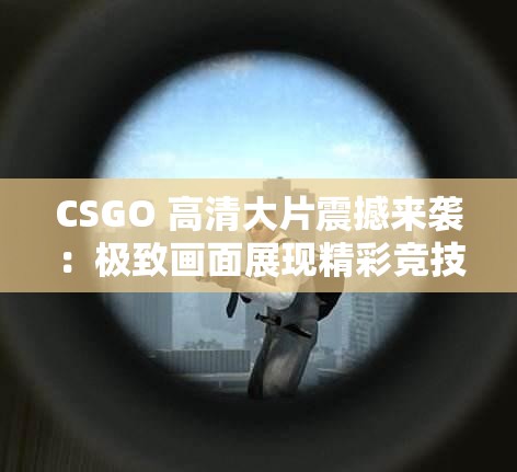 CSGO 高清大片震撼来袭：极致画面展现精彩竞技世界
