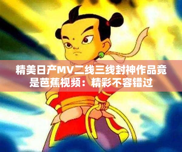 精美日产MV二线三线封神作品竟是芭蕉视频：精彩不容错过