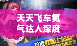 天天飞车氮气达人深度攻略，揭秘氮气资源管理技巧与高效运用策略
