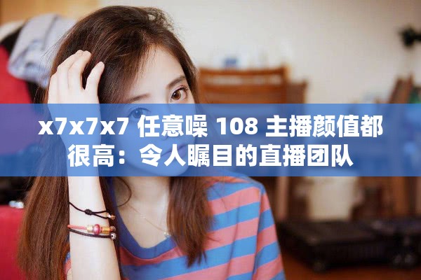 x7x7x7 任意噪 108 主播颜值都很高：令人瞩目的直播团队