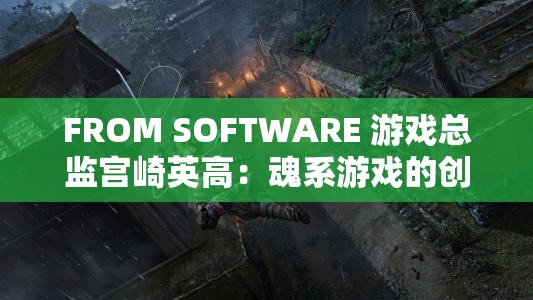 FROM SOFTWARE 游戏总监宫崎英高：魂系游戏的创新与挑战