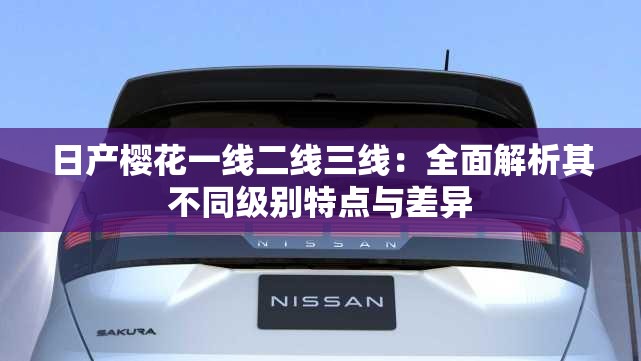 日产樱花一线二线三线：全面解析其不同级别特点与差异