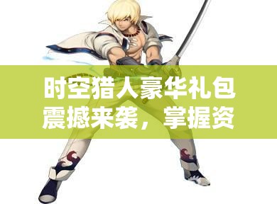 时空猎人豪华礼包震撼来袭，掌握资源管理艺术助力快速成长