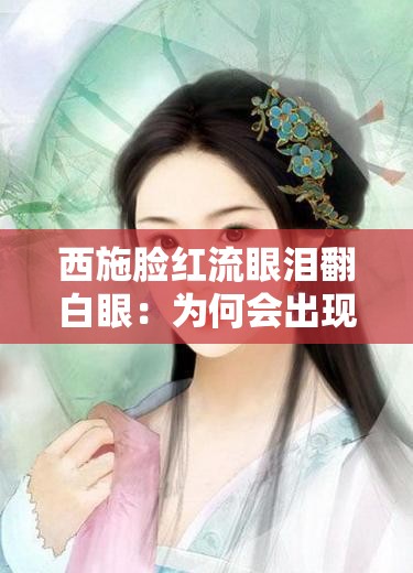 西施脸红流眼泪翻白眼：为何会出现如此令人怜惜模样