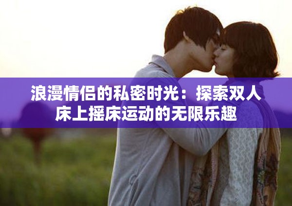 浪漫情侣的私密时光：探索双人床上摇床运动的无限乐趣