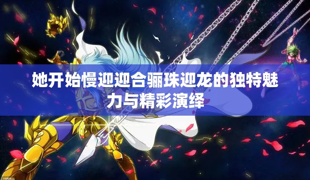 她开始慢迎迎合骊珠迎龙的独特魅力与精彩演绎