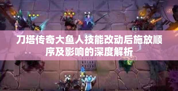 刀塔传奇大鱼人技能改动后施放顺序及影响的深度解析
