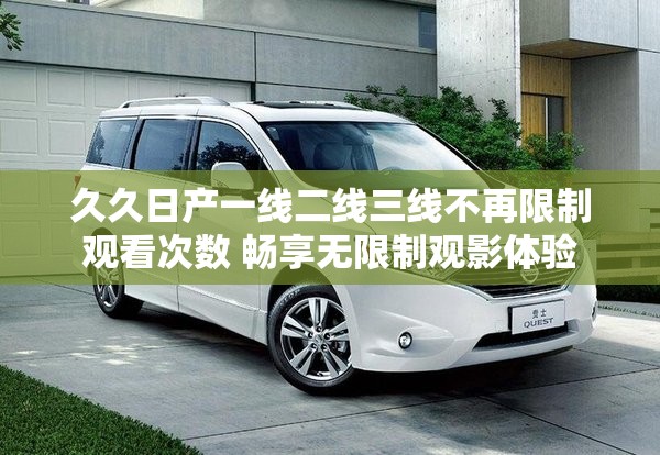 久久日产一线二线三线不再限制观看次数 畅享无限制观影体验