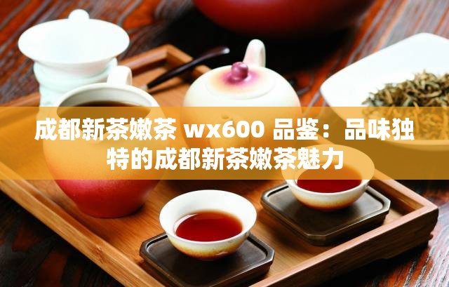 成都新茶嫩茶 wx600 品鉴：品味独特的成都新茶嫩茶魅力